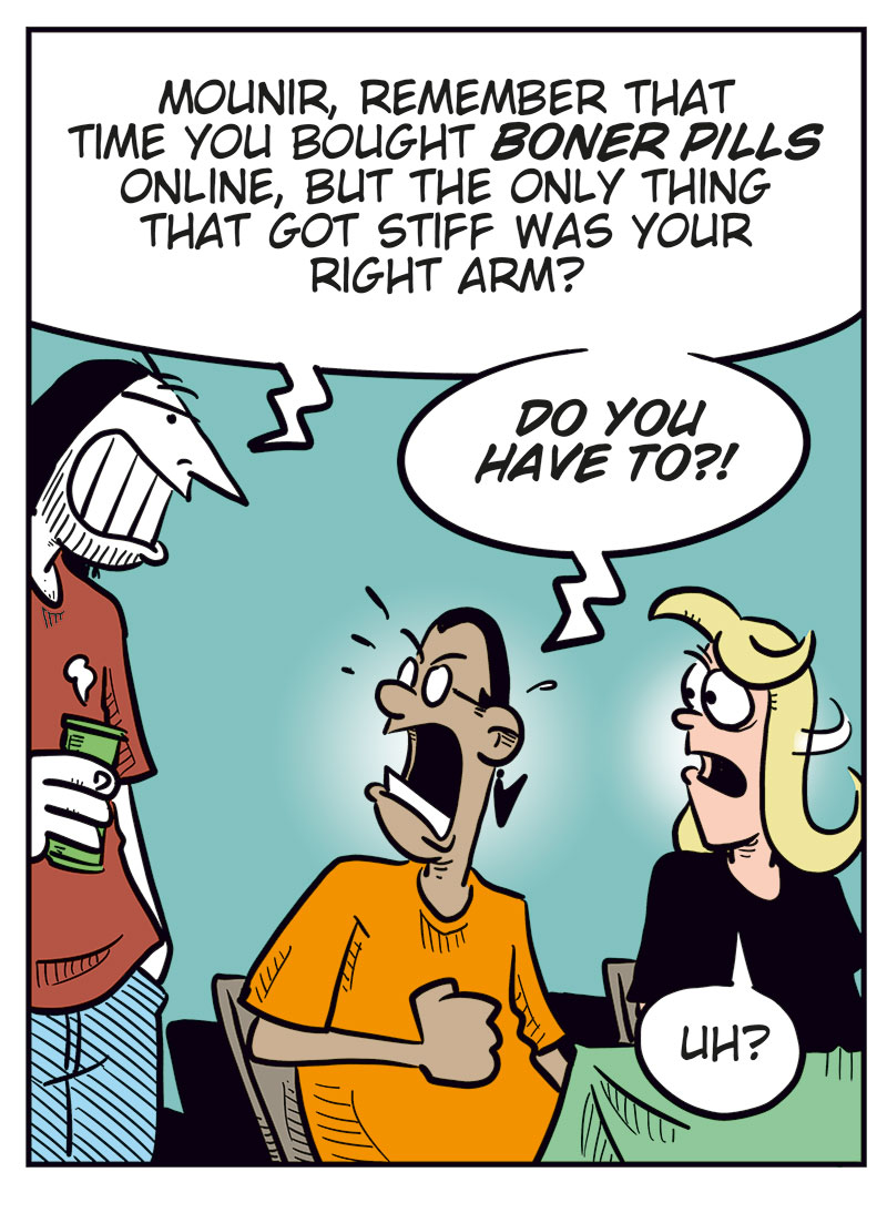 Panel 1:
 Mounir and Agatha are sitting at a table with Greta, who looks ill and is holding her stomach. Mounir says, &ldquo;So, you took a shot of some weight-loss formula that you ordered without knowing what&rsquo;s in it?&rdquo; Greta replies, &ldquo;I feel sick!&rdquo;

Panel 2:
 Agatha scolds Greta, while Greta suddenly vomits violently out of frame. Agatha says, &ldquo;Greta, that&rsquo;s just irresponsible!&rdquo; Mounir says, &ldquo;So stupid!&rdquo;

Panel 3:
 Ronny appears behind Mounir and Agatha with a beer in his hand, and says, &ldquo;Mounir, remember that time you bought boner pills online, but the only thing that got stiff was your right arm?&rdquo; Mounir says angrily, &ldquo;Do you have to?!&rdquo; Agatha says, &ldquo;Uh?&rdquo;

Panel 4:
 Agatha&rsquo;s voice from off-panel says, &ldquo;You take boner pills??&rdquo; Mounir&rsquo;s voice from off-panel says, &ldquo;That was before I met you, sweetie! I swear!&rdquo; Ronny looks at Greta and says, &ldquo;Sick again?&rdquo; Greta wipes her mouth and says, &ldquo;No... Now I&rsquo;m freaking starving!&rdquo;