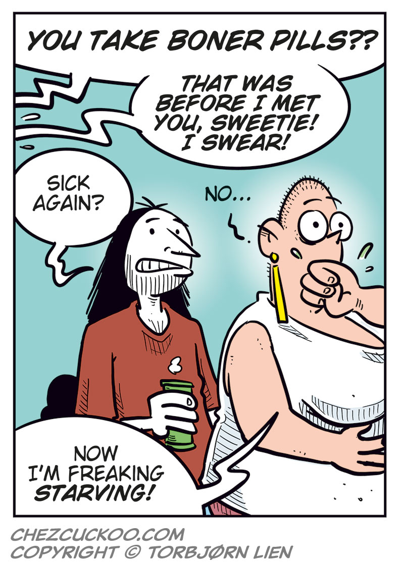 Panel 1:
 Mounir and Agatha are sitting at a table with Greta, who looks ill and is holding her stomach. Mounir says, &ldquo;So, you took a shot of some weight-loss formula that you ordered without knowing what&rsquo;s in it?&rdquo; Greta replies, &ldquo;I feel sick!&rdquo;

Panel 2:
 Agatha scolds Greta, while Greta suddenly vomits violently out of frame. Agatha says, &ldquo;Greta, that&rsquo;s just irresponsible!&rdquo; Mounir says, &ldquo;So stupid!&rdquo;

Panel 3:
 Ronny appears behind Mounir and Agatha with a beer in his hand, and says, &ldquo;Mounir, remember that time you bought boner pills online, but the only thing that got stiff was your right arm?&rdquo; Mounir says angrily, &ldquo;Do you have to?!&rdquo; Agatha says, &ldquo;Uh?&rdquo;

Panel 4:
 Agatha&rsquo;s voice from off-panel says, &ldquo;You take boner pills??&rdquo; Mounir&rsquo;s voice from off-panel says, &ldquo;That was before I met you, sweetie! I swear!&rdquo; Ronny looks at Greta and says, &ldquo;Sick again?&rdquo; Greta wipes her mouth and says, &ldquo;No... Now I&rsquo;m freaking starving!&rdquo;
