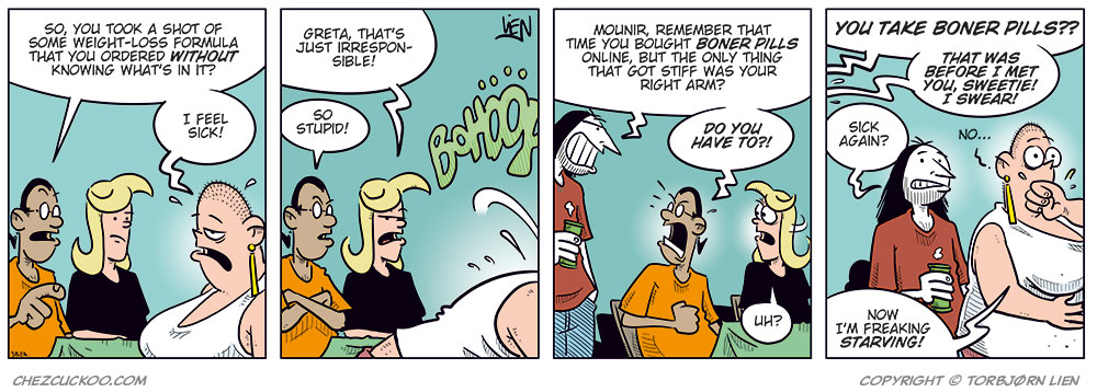 Panel 1:
 Mounir and Agatha are sitting at a table with Greta, who looks ill and is holding her stomach. Mounir says, “So, you took a shot of some weight-loss formula that you ordered without knowing what’s in it?” Greta replies, “I feel sick!”

Panel 2:
 Agatha scolds Greta, while Greta suddenly vomits violently out of frame. Agatha says, “Greta, that’s just irresponsible!” Mounir says, “So stupid!”

Panel 3:
 Ronny appears behind Mounir and Agatha with a beer in his hand, and says, “Mounir, remember that time you bought boner pills online, but the only thing that got stiff was your right arm?” Mounir says angrily, “Do you have to?!” Agatha says, “Uh?”

Panel 4:
 Agatha’s voice from off-panel says, “You take boner pills??” Mounir’s voice from off-panel says, “That was before I met you, sweetie! I swear!” Ronny looks at Greta and says, “Sick again?” Greta wipes her mouth and says, “No... Now I’m freaking starving!”
