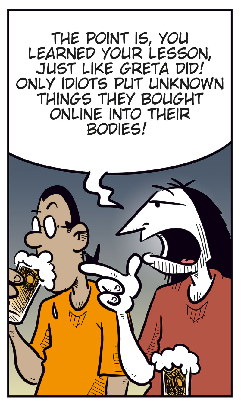 Panel 1:
Mounir and Ronny are sitting at a bar counter with a beer each.
Mounir looks annoyed and says: &ldquo;Cheap shot, bringing up the whole boner pill thing! Agatha was pissed!&rdquo;
Ronny laughs and replies: &ldquo;Haha! I was just messing with you, buddy!&rdquo;
Panel 2:
Ronny points at Mounir as he explains: &ldquo;The point is, you learned your lesson, just like Greta did! Only idiots put unknown things they bought online into their bodies!&rdquo;

Panel 3:
Mounir looks offended and asks: &ldquo;Are you calling me an idiot?!&rdquo;
Ronny takes a sip of his beer and replies: &ldquo;You used to be one, and you know it!&rdquo;
Mounir answers: &ldquo;Well ...&rdquo;

Panel 4:
Ronny turns to Toby, who is sitting beside them and looking at his phone.
Ronny asks: &ldquo;Don&rsquo;t you agree, Toby?&rdquo;
Toby replies absently: &ldquo;Hm?&rdquo;

Panel 5:
Mounir and Ronny look over at Toby, who smiles and holds up his phone.
Mounir asks: &ldquo;What are you doing?&rdquo;
Toby answers: &ldquo;I just ordered a supplement that&rsquo;ll give me a body like this guy on TikTok! Look!&rdquo;
Under the panel, the caption reads: &ldquo;That&rsquo;s how it goes ...&rdquo;