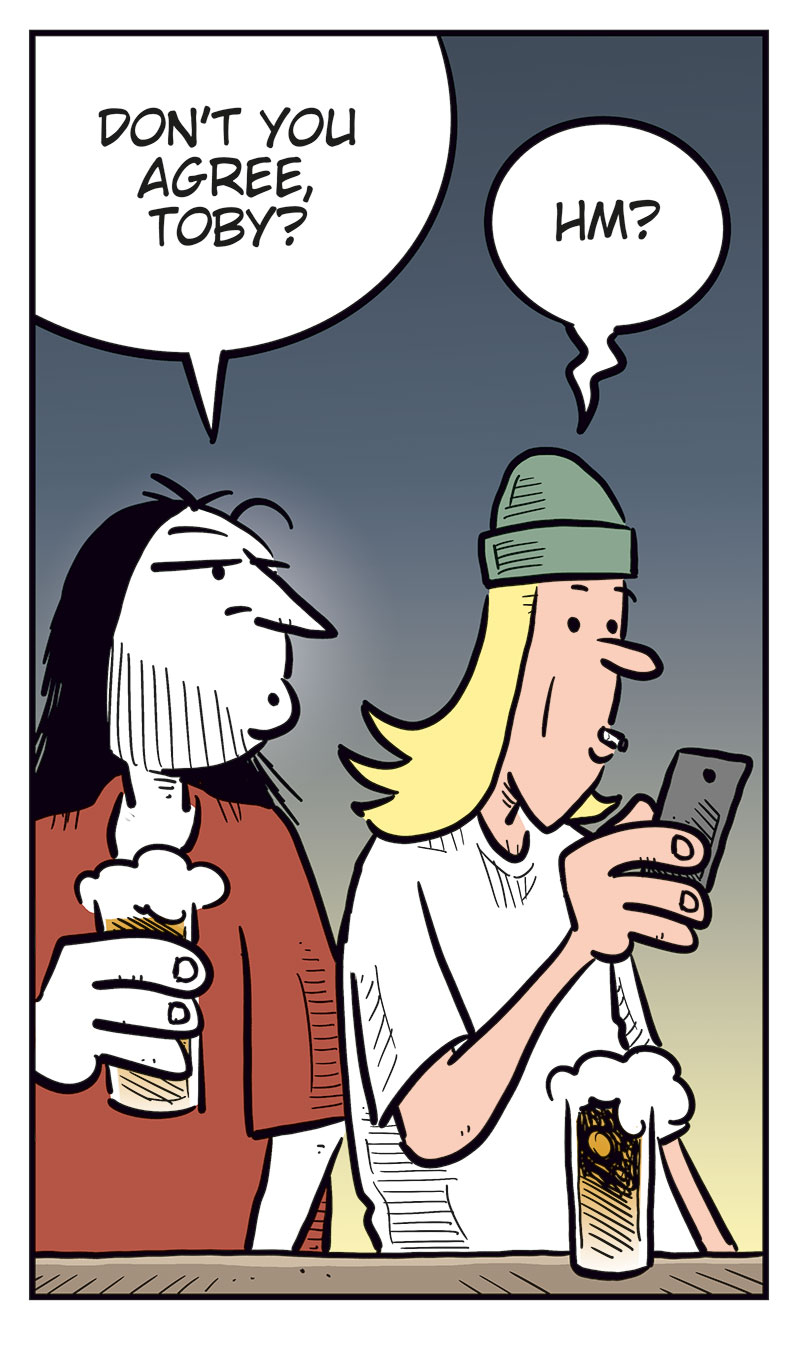 Panel 1:
Mounir and Ronny are sitting at a bar counter with a beer each.
Mounir looks annoyed and says: &ldquo;Cheap shot, bringing up the whole boner pill thing! Agatha was pissed!&rdquo;
Ronny laughs and replies: &ldquo;Haha! I was just messing with you, buddy!&rdquo;
Panel 2:
Ronny points at Mounir as he explains: &ldquo;The point is, you learned your lesson, just like Greta did! Only idiots put unknown things they bought online into their bodies!&rdquo;

Panel 3:
Mounir looks offended and asks: &ldquo;Are you calling me an idiot?!&rdquo;
Ronny takes a sip of his beer and replies: &ldquo;You used to be one, and you know it!&rdquo;
Mounir answers: &ldquo;Well ...&rdquo;

Panel 4:
Ronny turns to Toby, who is sitting beside them and looking at his phone.
Ronny asks: &ldquo;Don&rsquo;t you agree, Toby?&rdquo;
Toby replies absently: &ldquo;Hm?&rdquo;

Panel 5:
Mounir and Ronny look over at Toby, who smiles and holds up his phone.
Mounir asks: &ldquo;What are you doing?&rdquo;
Toby answers: &ldquo;I just ordered a supplement that&rsquo;ll give me a body like this guy on TikTok! Look!&rdquo;
Under the panel, the caption reads: &ldquo;That&rsquo;s how it goes ...&rdquo;