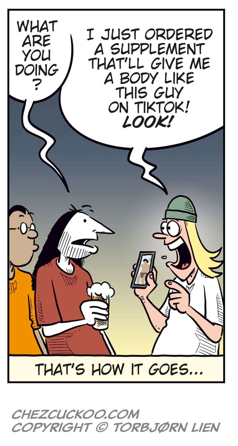 Panel 1:
Mounir and Ronny are sitting at a bar counter with a beer each.
Mounir looks annoyed and says: &ldquo;Cheap shot, bringing up the whole boner pill thing! Agatha was pissed!&rdquo;
Ronny laughs and replies: &ldquo;Haha! I was just messing with you, buddy!&rdquo;
Panel 2:
Ronny points at Mounir as he explains: &ldquo;The point is, you learned your lesson, just like Greta did! Only idiots put unknown things they bought online into their bodies!&rdquo;

Panel 3:
Mounir looks offended and asks: &ldquo;Are you calling me an idiot?!&rdquo;
Ronny takes a sip of his beer and replies: &ldquo;You used to be one, and you know it!&rdquo;
Mounir answers: &ldquo;Well ...&rdquo;

Panel 4:
Ronny turns to Toby, who is sitting beside them and looking at his phone.
Ronny asks: &ldquo;Don&rsquo;t you agree, Toby?&rdquo;
Toby replies absently: &ldquo;Hm?&rdquo;

Panel 5:
Mounir and Ronny look over at Toby, who smiles and holds up his phone.
Mounir asks: &ldquo;What are you doing?&rdquo;
Toby answers: &ldquo;I just ordered a supplement that&rsquo;ll give me a body like this guy on TikTok! Look!&rdquo;
Under the panel, the caption reads: &ldquo;That&rsquo;s how it goes ...&rdquo;