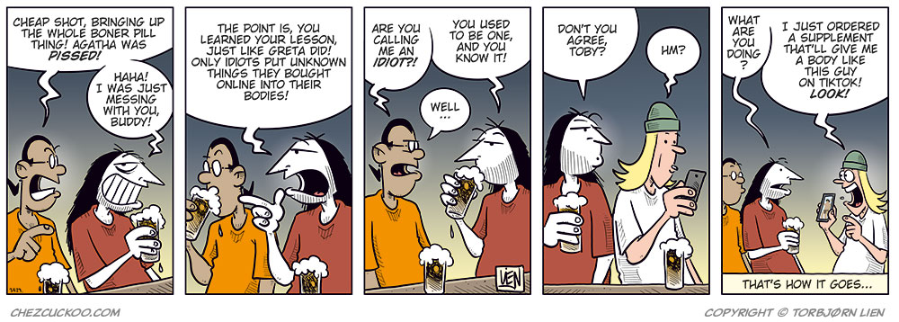 Panel 1:
Mounir and Ronny are sitting at a bar counter with a beer each.
Mounir looks annoyed and says: &ldquo;Cheap shot, bringing up the whole boner pill thing! Agatha was pissed!&rdquo;
Ronny laughs and replies: &ldquo;Haha! I was just messing with you, buddy!&rdquo;
Panel 2:
Ronny points at Mounir as he explains: &ldquo;The point is, you learned your lesson, just like Greta did! Only idiots put unknown things they bought online into their bodies!&rdquo;

Panel 3:
Mounir looks offended and asks: &ldquo;Are you calling me an idiot?!&rdquo;
Ronny takes a sip of his beer and replies: &ldquo;You used to be one, and you know it!&rdquo;
Mounir answers: &ldquo;Well ...&rdquo;

Panel 4:
Ronny turns to Toby, who is sitting beside them and looking at his phone.
Ronny asks: &ldquo;Don&rsquo;t you agree, Toby?&rdquo;
Toby replies absently: &ldquo;Hm?&rdquo;

Panel 5:
Mounir and Ronny look over at Toby, who smiles and holds up his phone.
Mounir asks: &ldquo;What are you doing?&rdquo;
Toby answers: &ldquo;I just ordered a supplement that&rsquo;ll give me a body like this guy on TikTok! Look!&rdquo;
Under the panel, the caption reads: &ldquo;That&rsquo;s how it goes ...&rdquo;
