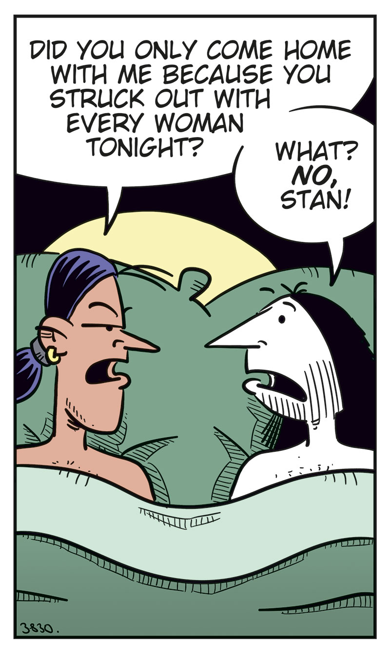 
Panel 1: Stan and Ronny are lying in bed under the duvet. Stan looks suspiciously at Ronny and asks: &ldquo;Did you only come home with me because you struck out with every woman tonight?&rdquo; Ronny looks surprised and replies: &ldquo;What? No, Stan!&rdquo;

Panel 2: Stan lies with his arms crossed and looks skeptical. He says: &ldquo;I don&rsquo;t believe you!&rdquo; Ronny tries to explain himself and says: &ldquo;Those women I were talking to at the bar were ... uh ... relatives!&rdquo; He adds: &ldquo;Distant!&rdquo;

Panel 3: Stan keeps staring sternly at Ronny and asks: &ldquo;Then why did one of them slap you before they left?&rdquo; Ronny looks nervous and replies: &ldquo;Uhm ...&rdquo; Then he tries: &ldquo;Beee-cause ...&rdquo;

Panel 4: Stan is getting really angry and says: &ldquo;Because you were drooling over their boobs! Admit it!&rdquo; Ronny replies: &ldquo;Okay, but so what? I&rsquo;m a real man! Real men love boobs!&rdquo;

Panel 5: Stan has turned his back to Ronny and pulled the duvet over himself. We can just barely see his annoyed or angry face. Ronny slaps himself on the forehead, frustrated with himself. The sound effect reads: &ldquo;Paff!&rdquo; Under the panel, the caption reads: &ldquo;Bi men can be thoughtless idiots too!&rdquo;
