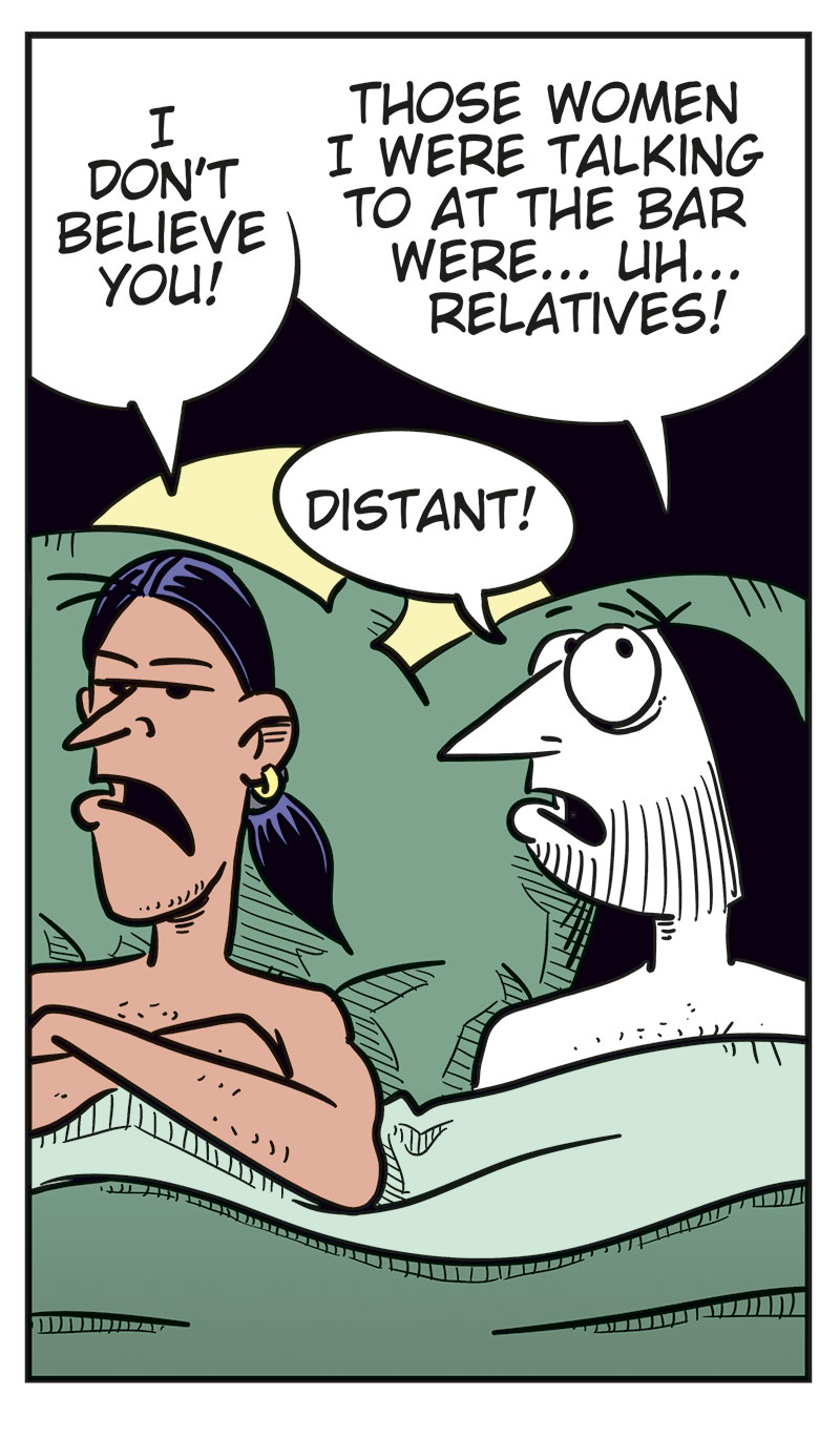 
Panel 1: Stan and Ronny are lying in bed under the duvet. Stan looks suspiciously at Ronny and asks: &ldquo;Did you only come home with me because you struck out with every woman tonight?&rdquo; Ronny looks surprised and replies: &ldquo;What? No, Stan!&rdquo;

Panel 2: Stan lies with his arms crossed and looks skeptical. He says: &ldquo;I don&rsquo;t believe you!&rdquo; Ronny tries to explain himself and says: &ldquo;Those women I were talking to at the bar were ... uh ... relatives!&rdquo; He adds: &ldquo;Distant!&rdquo;

Panel 3: Stan keeps staring sternly at Ronny and asks: &ldquo;Then why did one of them slap you before they left?&rdquo; Ronny looks nervous and replies: &ldquo;Uhm ...&rdquo; Then he tries: &ldquo;Beee-cause ...&rdquo;

Panel 4: Stan is getting really angry and says: &ldquo;Because you were drooling over their boobs! Admit it!&rdquo; Ronny replies: &ldquo;Okay, but so what? I&rsquo;m a real man! Real men love boobs!&rdquo;

Panel 5: Stan has turned his back to Ronny and pulled the duvet over himself. We can just barely see his annoyed or angry face. Ronny slaps himself on the forehead, frustrated with himself. The sound effect reads: &ldquo;Paff!&rdquo; Under the panel, the caption reads: &ldquo;Bi men can be thoughtless idiots too!&rdquo;