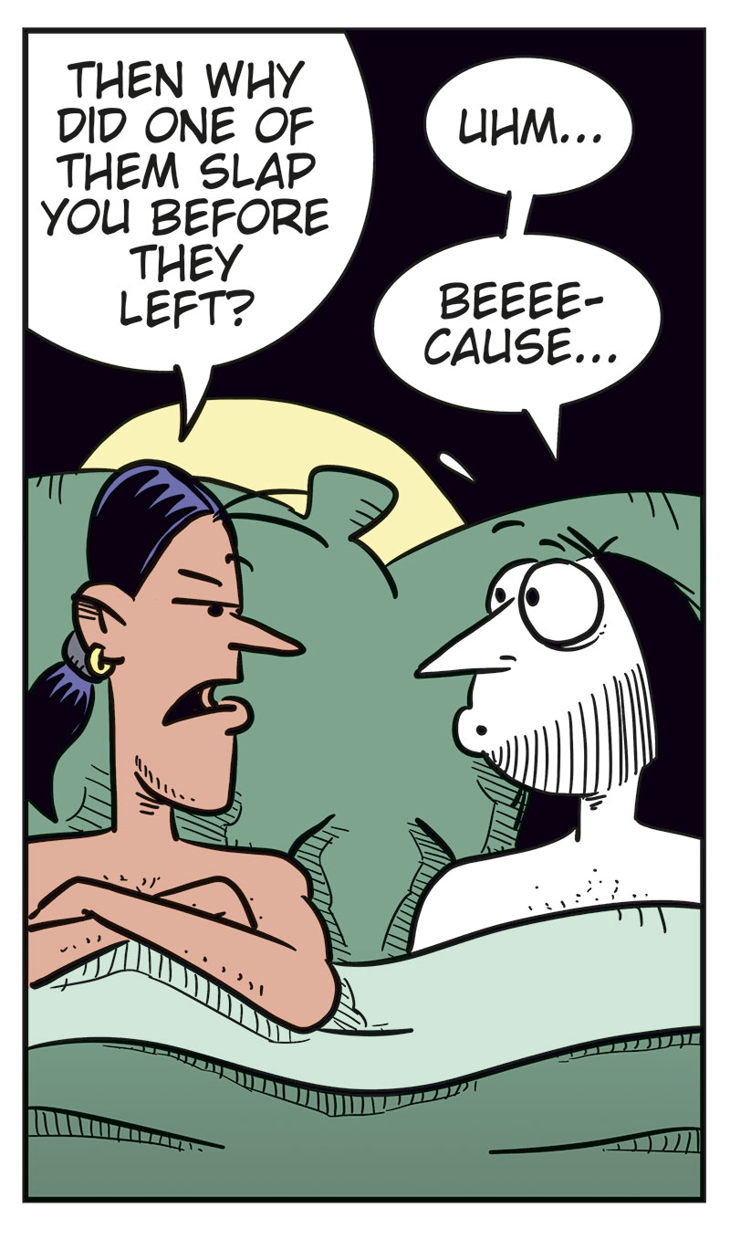 
Panel 1: Stan and Ronny are lying in bed under the duvet. Stan looks suspiciously at Ronny and asks: &ldquo;Did you only come home with me because you struck out with every woman tonight?&rdquo; Ronny looks surprised and replies: &ldquo;What? No, Stan!&rdquo;

Panel 2: Stan lies with his arms crossed and looks skeptical. He says: &ldquo;I don&rsquo;t believe you!&rdquo; Ronny tries to explain himself and says: &ldquo;Those women I were talking to at the bar were ... uh ... relatives!&rdquo; He adds: &ldquo;Distant!&rdquo;

Panel 3: Stan keeps staring sternly at Ronny and asks: &ldquo;Then why did one of them slap you before they left?&rdquo; Ronny looks nervous and replies: &ldquo;Uhm ...&rdquo; Then he tries: &ldquo;Beee-cause ...&rdquo;

Panel 4: Stan is getting really angry and says: &ldquo;Because you were drooling over their boobs! Admit it!&rdquo; Ronny replies: &ldquo;Okay, but so what? I&rsquo;m a real man! Real men love boobs!&rdquo;

Panel 5: Stan has turned his back to Ronny and pulled the duvet over himself. We can just barely see his annoyed or angry face. Ronny slaps himself on the forehead, frustrated with himself. The sound effect reads: &ldquo;Paff!&rdquo; Under the panel, the caption reads: &ldquo;Bi men can be thoughtless idiots too!&rdquo;