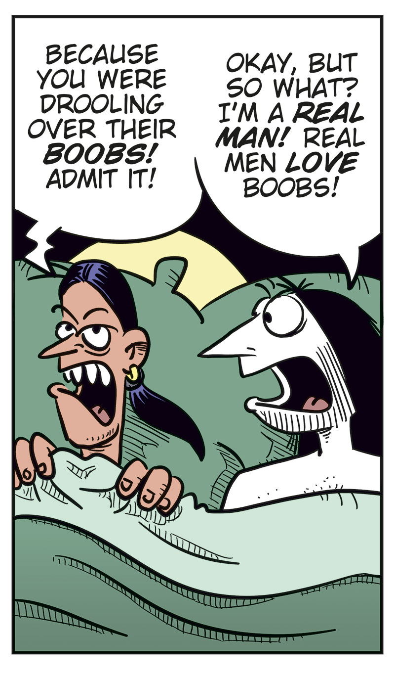 
Panel 1: Stan and Ronny are lying in bed under the duvet. Stan looks suspiciously at Ronny and asks: &ldquo;Did you only come home with me because you struck out with every woman tonight?&rdquo; Ronny looks surprised and replies: &ldquo;What? No, Stan!&rdquo;

Panel 2: Stan lies with his arms crossed and looks skeptical. He says: &ldquo;I don&rsquo;t believe you!&rdquo; Ronny tries to explain himself and says: &ldquo;Those women I were talking to at the bar were ... uh ... relatives!&rdquo; He adds: &ldquo;Distant!&rdquo;

Panel 3: Stan keeps staring sternly at Ronny and asks: &ldquo;Then why did one of them slap you before they left?&rdquo; Ronny looks nervous and replies: &ldquo;Uhm ...&rdquo; Then he tries: &ldquo;Beee-cause ...&rdquo;

Panel 4: Stan is getting really angry and says: &ldquo;Because you were drooling over their boobs! Admit it!&rdquo; Ronny replies: &ldquo;Okay, but so what? I&rsquo;m a real man! Real men love boobs!&rdquo;

Panel 5: Stan has turned his back to Ronny and pulled the duvet over himself. We can just barely see his annoyed or angry face. Ronny slaps himself on the forehead, frustrated with himself. The sound effect reads: &ldquo;Paff!&rdquo; Under the panel, the caption reads: &ldquo;Bi men can be thoughtless idiots too!&rdquo;