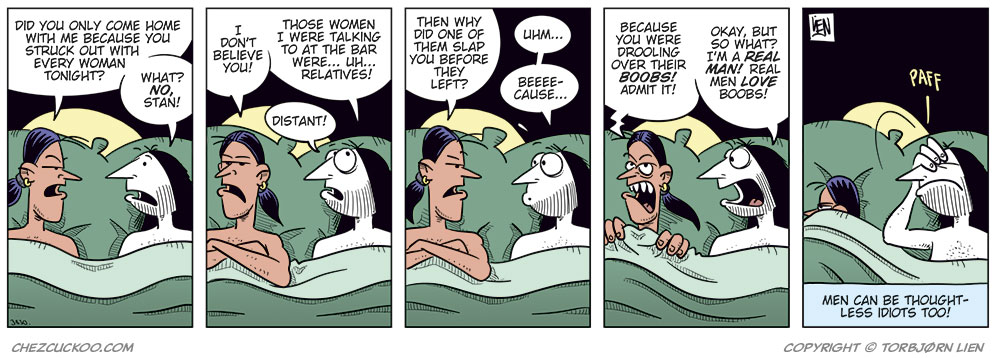 
Panel 1: Stan and Ronny are lying in bed under the duvet. Stan looks suspiciously at Ronny and asks: “Did you only come home with me because you struck out with every woman tonight?” Ronny looks surprised and replies: “What? No, Stan!”

Panel 2: Stan lies with his arms crossed and looks skeptical. He says: “I don’t believe you!” Ronny tries to explain himself and says: “Those women I were talking to at the bar were ... uh ... relatives!” He adds: “Distant!”

Panel 3: Stan keeps staring sternly at Ronny and asks: “Then why did one of them slap you before they left?” Ronny looks nervous and replies: “Uhm ...” Then he tries: “Beee-cause ...”

Panel 4: Stan is getting really angry and says: “Because you were drooling over their boobs! Admit it!” Ronny replies: “Okay, but so what? I’m a real man! Real men love boobs!”

Panel 5: Stan has turned his back to Ronny and pulled the duvet over himself. We can just barely see his annoyed or angry face. Ronny slaps himself on the forehead, frustrated with himself. The sound effect reads: “Paff!” Under the panel, the caption reads: “Bi men can be thoughtless idiots too!”