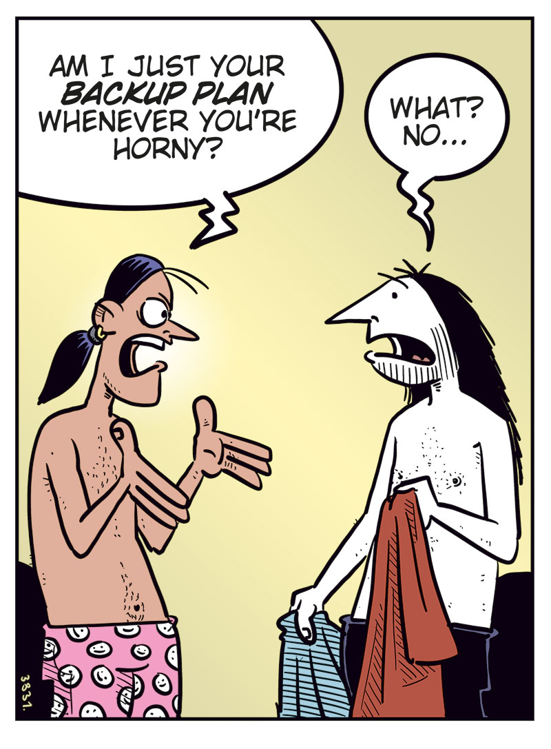 Panel 1: Stan and Ronny are standing in a bedroom, both wearing only boxer shorts. Stan gestures angrily and asks, &ldquo;Am I just your backup plan whenever you&rsquo;re horny?&rdquo; Ronny holds his clothes and replies uncertainly, &ldquo;What? No...&rdquo;

Panel 2: Stan stands with his arms crossed and looks angry at Ronny. He says, &ldquo;Well, you never call just to ask how I&rsquo;m doing! You never ask me to go see a movie or grab a beer with you...&rdquo; Ronny looks at him while putting on his pants.

Panel 3: Stan still has his arms crossed and looks skeptical. Ronny puts on his T-shirt and says, &ldquo;But we do listen to music together! I&rsquo;ve discovered a ton of great metal since I met you!&rdquo;

Panel 4: Stan stands with his hands on his hips and says, &ldquo;We only listen to music when you have no other options and come home with me for sex first!&rdquo; Ronny replies in frustration, &ldquo;Never satisfied! Men!&rdquo;