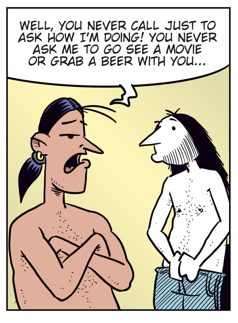 Panel 1: Stan and Ronny are standing in a bedroom, both wearing only boxer shorts. Stan gestures angrily and asks, &ldquo;Am I just your backup plan whenever you&rsquo;re horny?&rdquo; Ronny holds his clothes and replies uncertainly, &ldquo;What? No...&rdquo;

Panel 2: Stan stands with his arms crossed and looks angry at Ronny. He says, &ldquo;Well, you never call just to ask how I&rsquo;m doing! You never ask me to go see a movie or grab a beer with you...&rdquo; Ronny looks at him while putting on his pants.

Panel 3: Stan still has his arms crossed and looks skeptical. Ronny puts on his T-shirt and says, &ldquo;But we do listen to music together! I&rsquo;ve discovered a ton of great metal since I met you!&rdquo;

Panel 4: Stan stands with his hands on his hips and says, &ldquo;We only listen to music when you have no other options and come home with me for sex first!&rdquo; Ronny replies in frustration, &ldquo;Never satisfied! Men!&rdquo;