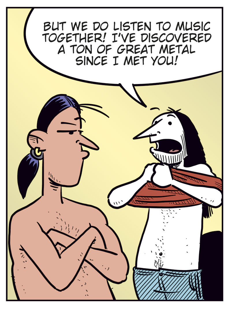 Panel 1: Stan and Ronny are standing in a bedroom, both wearing only boxer shorts. Stan gestures angrily and asks, &ldquo;Am I just your backup plan whenever you&rsquo;re horny?&rdquo; Ronny holds his clothes and replies uncertainly, &ldquo;What? No...&rdquo;

Panel 2: Stan stands with his arms crossed and looks angry at Ronny. He says, &ldquo;Well, you never call just to ask how I&rsquo;m doing! You never ask me to go see a movie or grab a beer with you...&rdquo; Ronny looks at him while putting on his pants.

Panel 3: Stan still has his arms crossed and looks skeptical. Ronny puts on his T-shirt and says, &ldquo;But we do listen to music together! I&rsquo;ve discovered a ton of great metal since I met you!&rdquo;

Panel 4: Stan stands with his hands on his hips and says, &ldquo;We only listen to music when you have no other options and come home with me for sex first!&rdquo; Ronny replies in frustration, &ldquo;Never satisfied! Men!&rdquo;