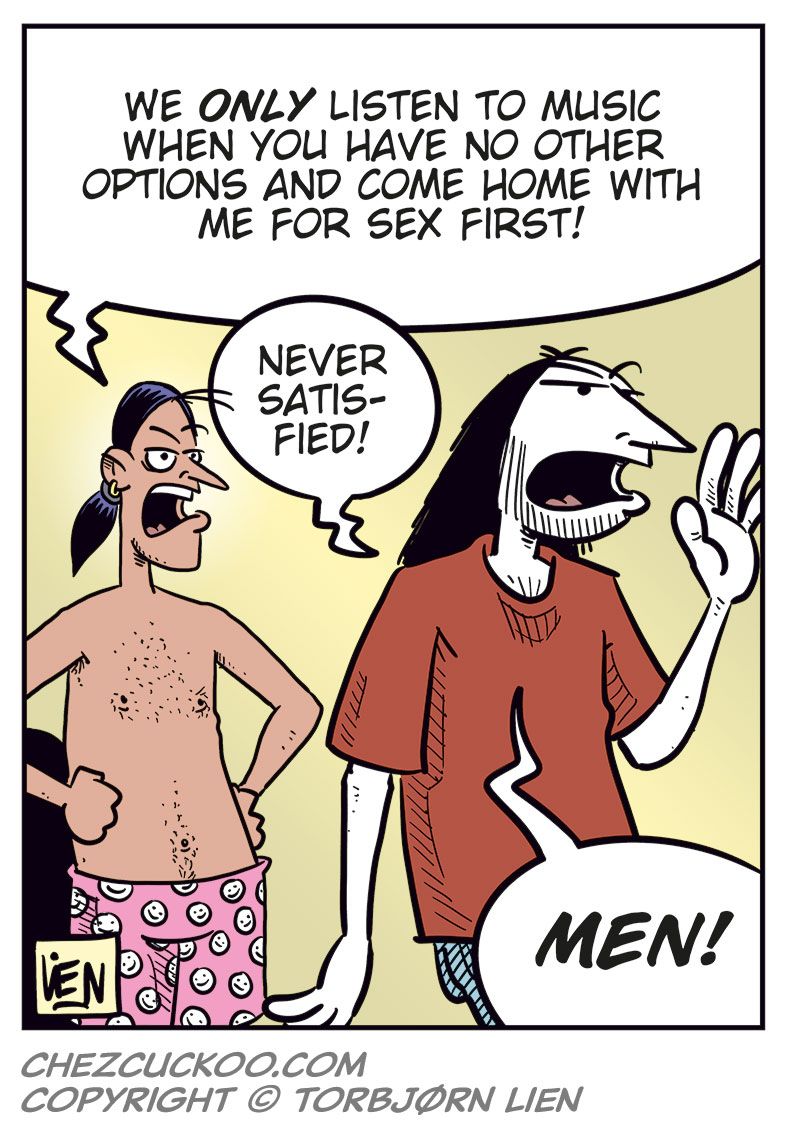 Panel 1: Stan and Ronny are standing in a bedroom, both wearing only boxer shorts. Stan gestures angrily and asks, &ldquo;Am I just your backup plan whenever you&rsquo;re horny?&rdquo; Ronny holds his clothes and replies uncertainly, &ldquo;What? No...&rdquo;

Panel 2: Stan stands with his arms crossed and looks angry at Ronny. He says, &ldquo;Well, you never call just to ask how I&rsquo;m doing! You never ask me to go see a movie or grab a beer with you...&rdquo; Ronny looks at him while putting on his pants.

Panel 3: Stan still has his arms crossed and looks skeptical. Ronny puts on his T-shirt and says, &ldquo;But we do listen to music together! I&rsquo;ve discovered a ton of great metal since I met you!&rdquo;

Panel 4: Stan stands with his hands on his hips and says, &ldquo;We only listen to music when you have no other options and come home with me for sex first!&rdquo; Ronny replies in frustration, &ldquo;Never satisfied! Men!&rdquo;