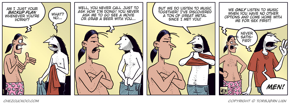 Panel 1: Stan and Ronny are standing in a bedroom, both wearing only boxer shorts. Stan gestures angrily and asks, “Am I just your backup plan whenever you’re horny?” Ronny holds his clothes and replies uncertainly, “What? No...”

Panel 2: Stan stands with his arms crossed and looks angry at Ronny. He says, “Well, you never call just to ask how I’m doing! You never ask me to go see a movie or grab a beer with you...” Ronny looks at him while putting on his pants.

Panel 3: Stan still has his arms crossed and looks skeptical. Ronny puts on his T-shirt and says, “But we do listen to music together! I’ve discovered a ton of great metal since I met you!”

Panel 4: Stan stands with his hands on his hips and says, “We only listen to music when you have no other options and come home with me for sex first!” Ronny replies in frustration, “Never satisfied! Men!”