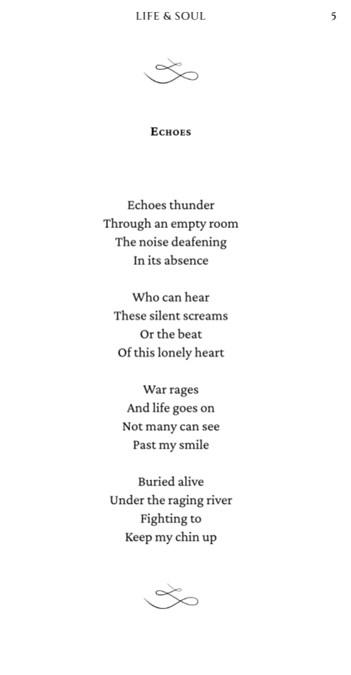 screenshot of poem "echoes" from book interior. The poem reads: Echoes thunder Through an empty room The noise deafening In its absence   Who can hear These silent screams Or the beat Of this lonely heart   War rages And life goes on Not many can see Past my smile   Buried alive Under the raging river Fighting to Keep my chin up