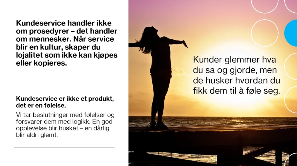 Infografikk om kundeservice med en todelt layout. Venstre side har svart tekst på hvit bakgrunn som sier:
"Kundeservice handler ikke om prosedyrer – det handler om mennesker. Når service blir en kultur, skaper du lojalitet som ikke kan kjøpes eller kopieres."
Under dette står en uthevet setning:
"Kundeservice er ikke et produkt, det er en følelse."
Følgende avsnitt forklarer videre:
"Vi tar beslutninger med følelser og forsvarer dem med logikk. En god opplevelse blir husket – en dårlig blir aldri glemt."
Høyre side viser et bilde av en kvinne med utstrakte armer mot en solnedgang. Over bildet står en tekst:
"Kunder glemmer hva du sa og gjorde, men de husker hvordan du fikk dem til å føle seg."
Grafiske elementer i form av sirkler i blått og hvitt er plassert på høyre side av bildet.
