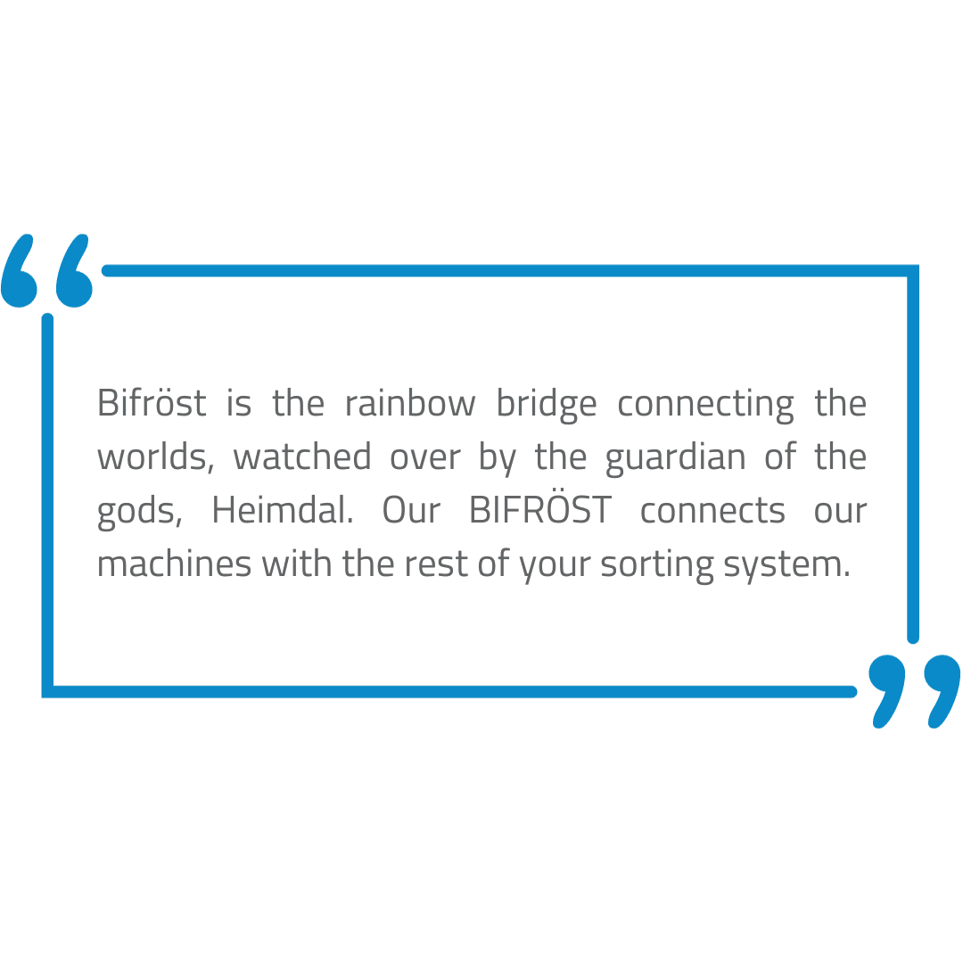 Bifröst is the rainbow bridge connecting the worlds, watched over by the guadian of the gods, Heimdal. Our BIFRÖST connects our machines with the rest of your sorting system.