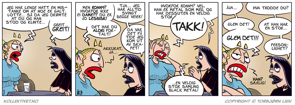 Rute 1: Emma (sint): "Jeg har lenge hatt en mistanke om at noe er galt, Lotte... Så da jeg drømte at du og han stod og klinte..." Lotte: "Greit... GREIT!"

Rute 2: Emma (forbauset): "Men Ronny? Hvorfor ikke ei dame?? Du er jo lesbisk!" Lotte (rolig):
"Tja... jeg har alltid svingt begge veier!" Emma (sjokkert): "Det har du aldri fortalt!" Lotta: "Da var det på tide jeg kom ut av skapet!"
Emma:
"Akkurat, ja..."

Rute 3: Lotte:
"Hvorfor Ronny? Vel, han er metal som meg, og har dessuten en veldig stor—"
Emma (bryter inn og holder hendene over ørene mens hun roper): "TAKK!" Lotte (uforstyrret): "...en veldig stor samling black metal!"

Rute 4: Emma: "Åja..."
Lotte: 
"Hva trodde du?"
Emma: "Glem det!"
Lotte:
"At han har en stor..."
Emma (avbryter): "GLEM DET!!!" Lotte (ironisk): "Personlighet?" Emma (foraktelig uttrykk): "Han? Særlig!"