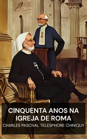 Cinquenta Anos na Igreja de Roma - Charles Paschal Telesphore Chiniquy (Fifty Years in the Church of Rome - Portugues)