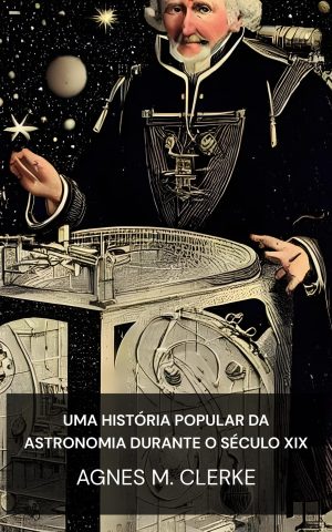 Uma história popular da astronomia durante o século XIX - Agnes M. Clerke (A Popular History of Astronomy During the Nineteenth Century - Portugues)