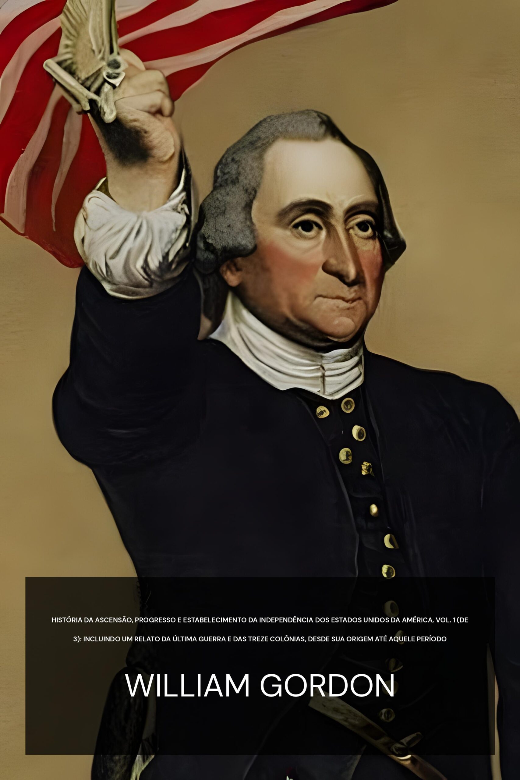 história da ascensão, progresso e estabelecimento da independência dos Estados Unidos da América, Vol. 1 (de 3): Incluindo um relato da última guerra e das treze colônias, desde sua origem até aquele período - William Gordon (The history of the rise, progress, and establishment of the independence of the United States of America, Vol. 1 (of 3) : Including an account of the late war, and of the thirteen colonies, from their origin to that period - Portugues)