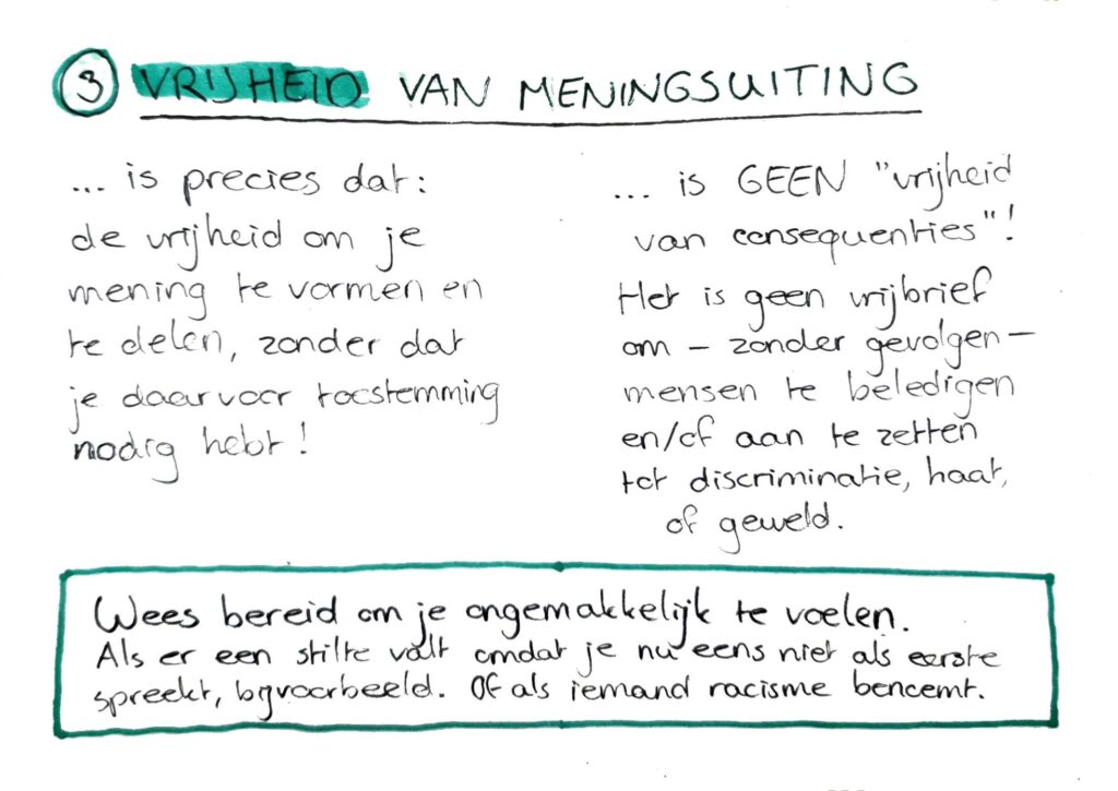 3. Vrijheid van meningsuiting. Is precies dat: de vrijheid om je mening te vormen en te delen, zonder dat je daarvoor toestemming nodig hebt! Het is geen "vrijheid van consequenties"! Het is geen vrijbrief om, zonder gevolgen, mensen te beledigen en/of aan te zetten tot discriminatie, haat, of geweld. Onderin: Wees bereid om je ongemakkelijk te voelen. Als er een stilte valt omdat je nu eens niet als eerste spreekt, bijvoorbeeld. Of als iemand racisme benoemt.