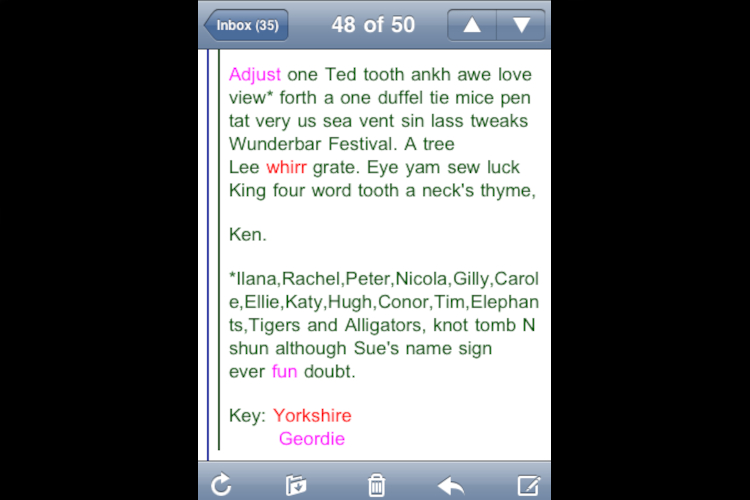 Screengrab of an email of thanks to the Wunderbar staff. It is written in an amusing phoenetic style. It reads Adjust one Ted tooth ankh awe love view* forth a one duffel tie mice pen tat very us sea vent sin lass tweaks Wunderbar Festival. A tree Lee whirr grate. Eye yam sew luck King four word tooth a neck’s thyme, Ken. *Ilana, Rachel, Peter, Nicola, Gilly, Carole, Ellie, Katy, Hugh, Conor, Tim, Elephants, Tigers and Alligators, knot tomb N shun although Sue’s name sign ever fun doubt. Key: Yorkshire Geordie"
