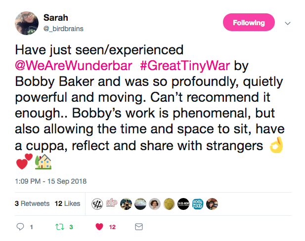 Sarah Have just seen/experienced ©WeAreWunderbar #GreatTinyWar by Bobby Baker and was so profoundly, quietly powerful and moving. Can't recommend it enough.. Bobby's work is phenomenal, but also allowing the time and space to sit, have a cuppa, reflect and share with strangers 