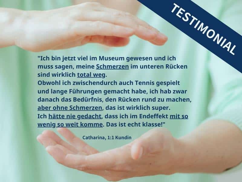 Zwischen zwei Händen, die gehalten werden, als ob sie von oben und unten etwas halten, Handflächen zueinander gewandt, steht folgender Text: "Ich bin jetzt viel im Museum gewesen und ich muss sagen, meine Schmerzen im unteren Rücken sind total weg. Obwohl ich zwischendurch auch Tennis gespielt und lange Führungen gemacht habe, ich hab zwar danach das Bedürfnis, den Rücken rundzumachen, aber ohne Schmerzen, das ist wirklich super. Ich hätte nie gedacht, dass ich im Endeffekt mit so wenig so weit komme. Das ist echt klasse!" Catharina, 1:1 Kundin