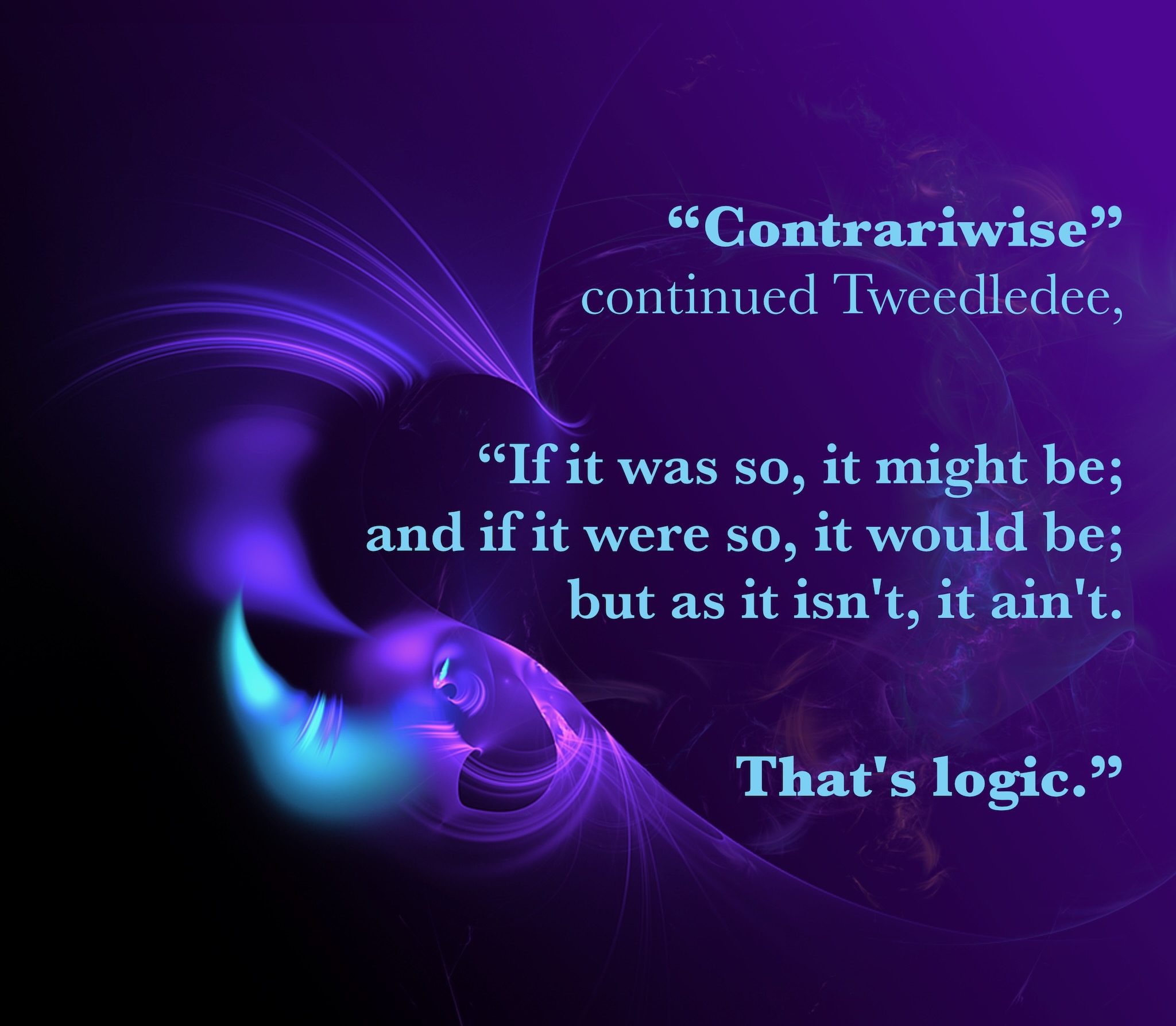 Contrariwise, continued Tweedledee: "If it was so, it might be; and if it were so, it would be; but as it isn't, it ain't. That's logic.