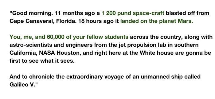 Det omskrivna talet från serien West Wing. Talet är "Good morning. 11 months ago a 1 200 pund space-craft blasted off from Cape Canaveral, Florida. 18 hours ago it landed on the planet Mars. You, me, and 60,000 of your fellow students across the country, along with astro-scientists and engineers from the jet propulsion lab in southern California, NASA Houston, and right here at the White house are gonna be first to see what it sees. And to chronicle the extraordinary voyage of an unmanned ship called Galileo V."