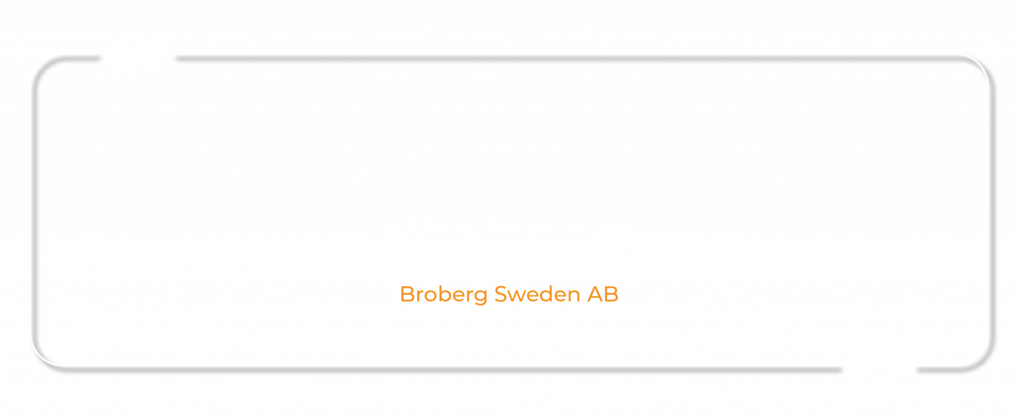 Ett organiserat företag med hög kompetens och bra känsla för design och detaljer. Alltid ett trevligt bemötande och tvekar inte på utmaningar. Tack för ett bra samarbete ! Broberg Sweden AB