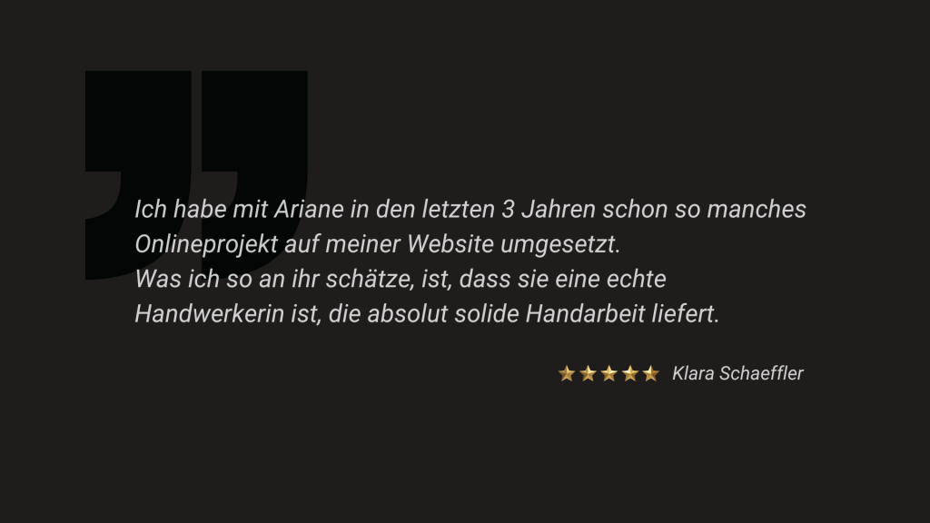 Ich habe mit Ariane in den letzten 3 Jahren schon so manches Onlineprojekt auf meiner Website umgesetzt. Was ich so an ihr schätze, ist, dass sie eine echte Handwerkerin ist, die absolut solide Handarbeit liefert.