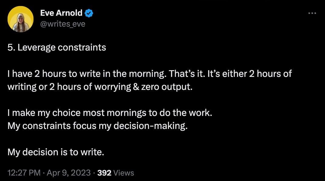 Image showing a tweet from Eve Arnold that reads: 5. Leverage constraints  I have 2 hours to write in the morning. That’s it. It’s either 2 hours of writing or 2 hours of worrying & zero output.  I make my choice most mornings to do the work. My constraints focus my decision-making.   My decision is to write.