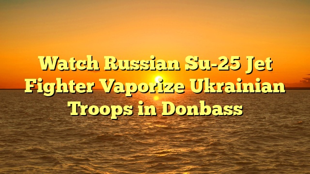 Watch Russian Su-25 Jet Fighter Vaporize Ukrainian Troops in Donbass