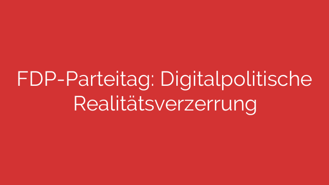FDP-Parteitag: Digitalpolitische Realitätsverzerrung