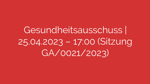 Gesundheitsausschuss | 25.04.2023 – 17:00 (Sitzung GA/0021/2023)