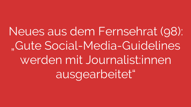 Neues aus dem Fernsehrat (98): „Gute Social-Media-Guidelines werden mit Journalist:innen ausgearbeitet“