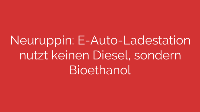 Neuruppin: E-Auto-Ladestation nutzt keinen Diesel, sondern Bioethanol