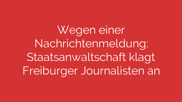 Wegen einer Nachrichtenmeldung: Staatsanwaltschaft klagt Freiburger Journalisten an