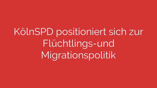 KölnSPD positioniert sich zur Flüchtlings-und Migrationspolitik