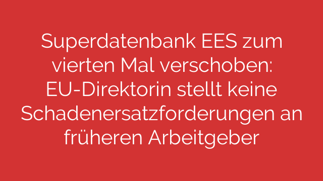 Superdatenbank EES zum vierten Mal verschoben: EU-Direktorin stellt keine Schadenersatzforderungen an früheren Arbeitgeber