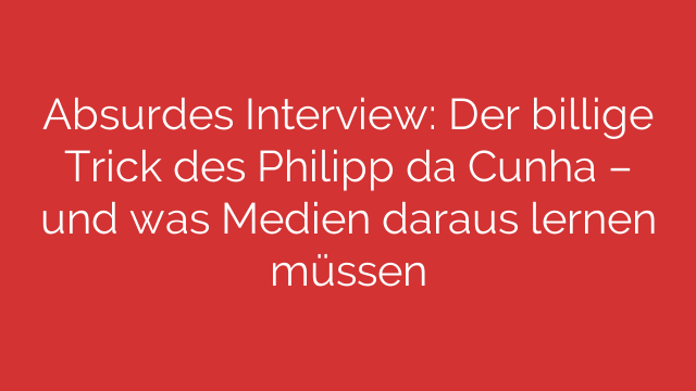 Absurdes Interview: Der billige Trick des Philipp da Cunha – und was Medien daraus lernen müssen
