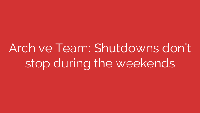 Archive Team: Shutdowns don’t stop during the weekends