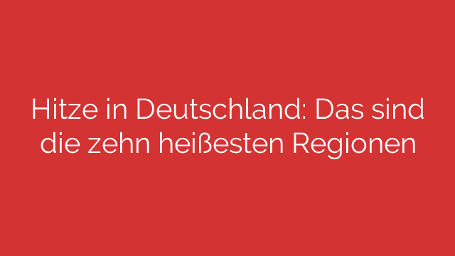 Hitze in Deutschland: Das sind die zehn heißesten Regionen