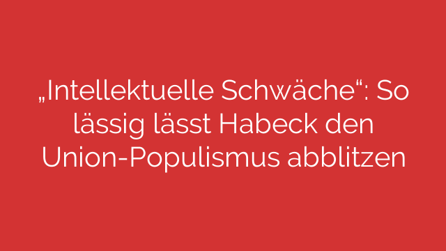 „Intellektuelle Schwäche“: So lässig lässt Habeck den Union-Populismus abblitzen