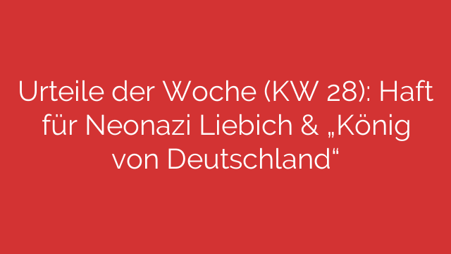 Urteile der Woche (KW 28): Haft für Neonazi Liebich & „König von Deutschland“