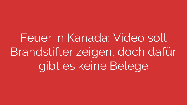 Feuer in Kanada: Video soll Brandstifter zeigen, doch dafür gibt es keine Belege