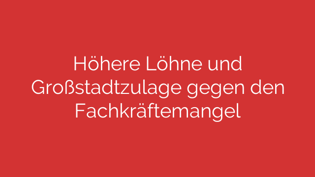 Höhere Löhne und Großstadtzulage gegen den Fachkräftemangel