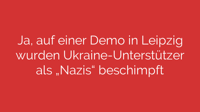 Ja, auf einer Demo in Leipzig wurden Ukraine-Unterstützer als „Nazis“ beschimpft