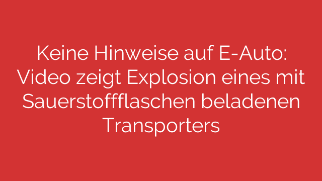 Keine Hinweise auf E-Auto: Video zeigt Explosion eines mit Sauerstoffflaschen beladenen Transporters